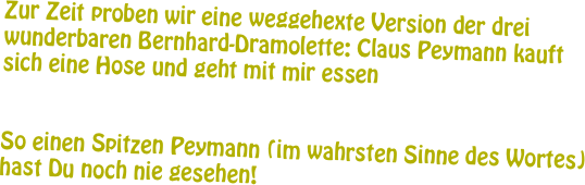 Zur Zeit proben wir eine weggehexte Version der drei wunderbaren Bernhard-Dramolette: Claus Peymann kauft sich eine Hose und geht mit mir essen


So einen Spitzen Peymann (im wahrsten Sinne des Wortes) hast Du noch nie gesehen! 