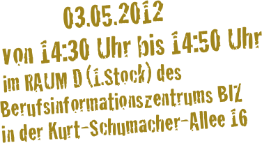                03.05.2012 
 von 14:30 Uhr bis 14:50 Uhr 
 im RAUM D (1.Stock) des Berufsinformationszentrums BIZ 
in der Kurt-Schumacher-Allee 16 
